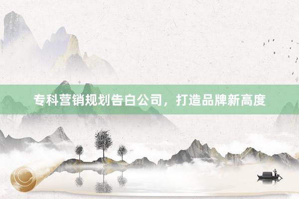 专科营销规划告白公司，打造品牌新高度